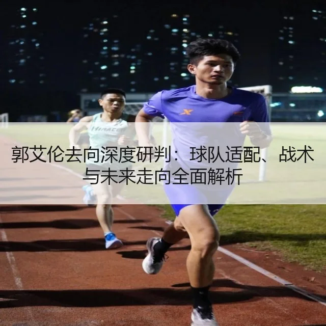 郭艾伦去向深度研判：球队适配、战术与未来走向全面解析